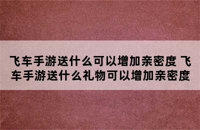 飞车手游送什么可以增加亲密度 飞车手游送什么礼物可以增加亲密度